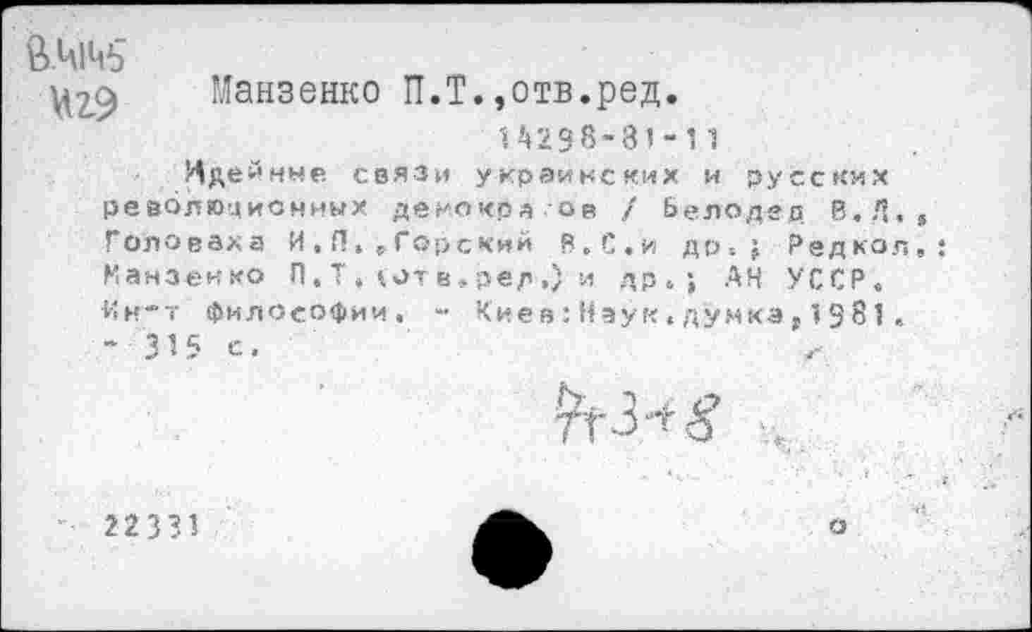 ﻿Манзенко П.Т.,отв.ред.
14298-81-11
Идейные связи украинских и русских революционных демокра.ов / Белодед В.Д. Головаха И , П, . Горский В.С.и др-.; Редкол Манзенко П, Т , (от в»рер ,) и др.; АН УССР. Ин-т философии. - Киев:Наук«думка,1981.